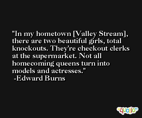 In my hometown [Valley Stream], there are two beautiful girls, total knockouts. They're checkout clerks at the supermarket. Not all homecoming queens turn into models and actresses. -Edward Burns