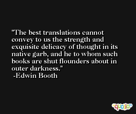 The best translations cannot convey to us the strength and exquisite delicacy of thought in its native garb, and he to whom such books are shut flounders about in outer darkness. -Edwin Booth