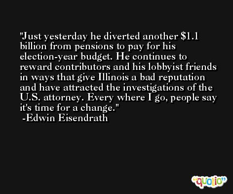 Just yesterday he diverted another $1.1 billion from pensions to pay for his election-year budget. He continues to reward contributors and his lobbyist friends in ways that give Illinois a bad reputation and have attracted the investigations of the U.S. attorney. Every where I go, people say it's time for a change. -Edwin Eisendrath