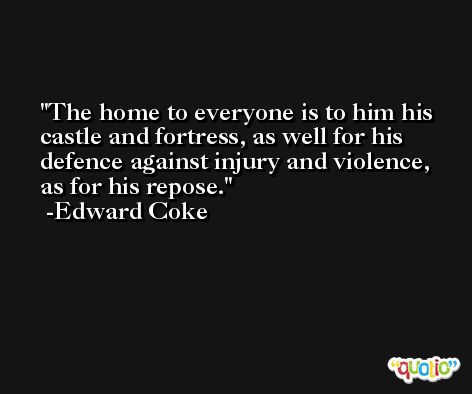 The home to everyone is to him his castle and fortress, as well for his defence against injury and violence, as for his repose. -Edward Coke