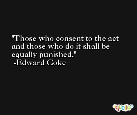Those who consent to the act and those who do it shall be equally punished. -Edward Coke
