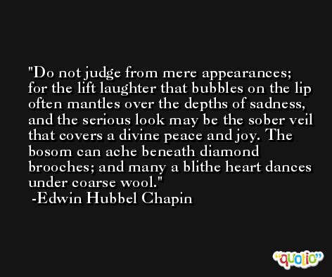 Do not judge from mere appearances; for the lift laughter that bubbles on the lip often mantles over the depths of sadness, and the serious look may be the sober veil that covers a divine peace and joy. The bosom can ache beneath diamond brooches; and many a blithe heart dances under coarse wool. -Edwin Hubbel Chapin