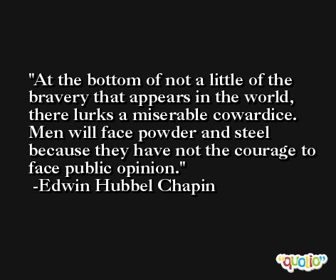 At the bottom of not a little of the bravery that appears in the world, there lurks a miserable cowardice. Men will face powder and steel because they have not the courage to face public opinion. -Edwin Hubbel Chapin