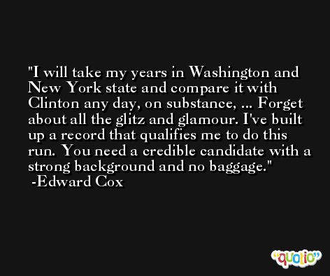 I will take my years in Washington and New York state and compare it with Clinton any day, on substance, ... Forget about all the glitz and glamour. I've built up a record that qualifies me to do this run. You need a credible candidate with a strong background and no baggage. -Edward Cox