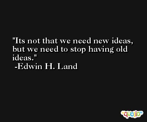 Its not that we need new ideas, but we need to stop having old ideas. -Edwin H. Land