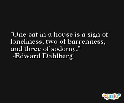 One cat in a house is a sign of loneliness, two of barrenness, and three of sodomy. -Edward Dahlberg