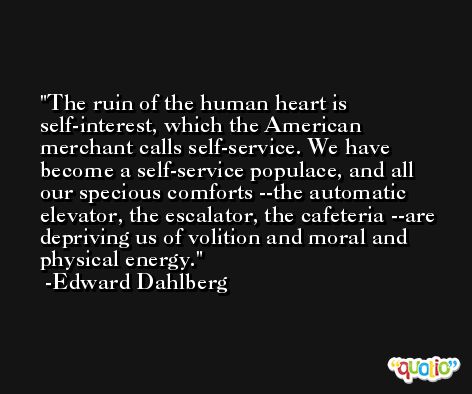 The ruin of the human heart is self-interest, which the American merchant calls self-service. We have become a self-service populace, and all our specious comforts --the automatic elevator, the escalator, the cafeteria --are depriving us of volition and moral and physical energy. -Edward Dahlberg