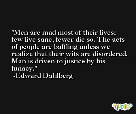 Men are mad most of their lives; few live sane, fewer die so. The acts of people are baffling unless we realize that their wits are disordered. Man is driven to justice by his lunacy. -Edward Dahlberg