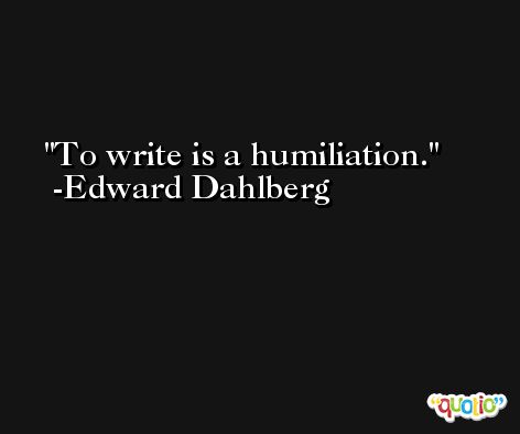 To write is a humiliation. -Edward Dahlberg