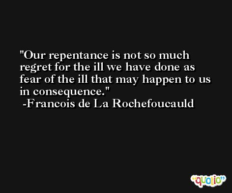 Our repentance is not so much regret for the ill we have done as fear of the ill that may happen to us in consequence. -Francois de La Rochefoucauld