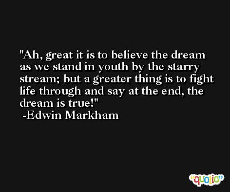 Ah, great it is to believe the dream as we stand in youth by the starry stream; but a greater thing is to fight life through and say at the end, the dream is true! -Edwin Markham