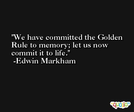 We have committed the Golden Rule to memory; let us now commit it to life. -Edwin Markham