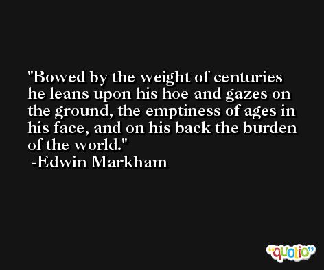 Bowed by the weight of centuries he leans upon his hoe and gazes on the ground, the emptiness of ages in his face, and on his back the burden of the world. -Edwin Markham
