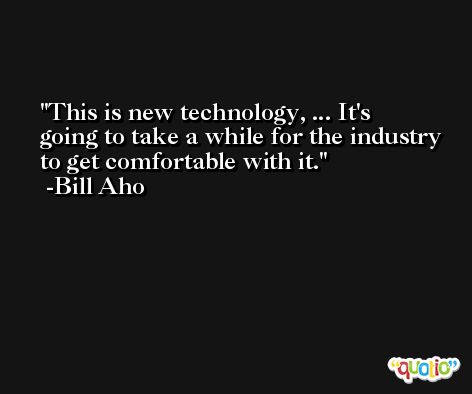 This is new technology, ... It's going to take a while for the industry to get comfortable with it. -Bill Aho