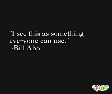 I see this as something everyone can use. -Bill Aho