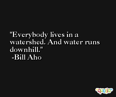 Everybody lives in a watershed. And water runs downhill. -Bill Aho
