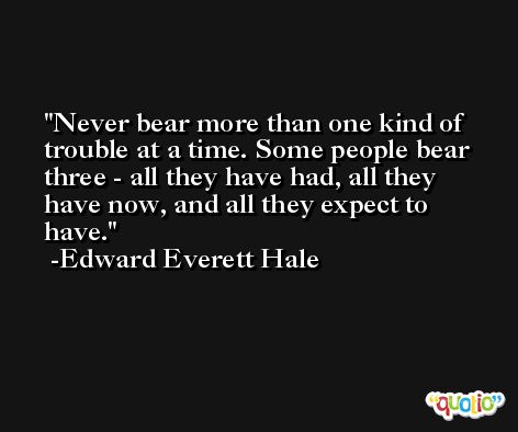 Never bear more than one kind of trouble at a time. Some people bear three - all they have had, all they have now, and all they expect to have. -Edward Everett Hale
