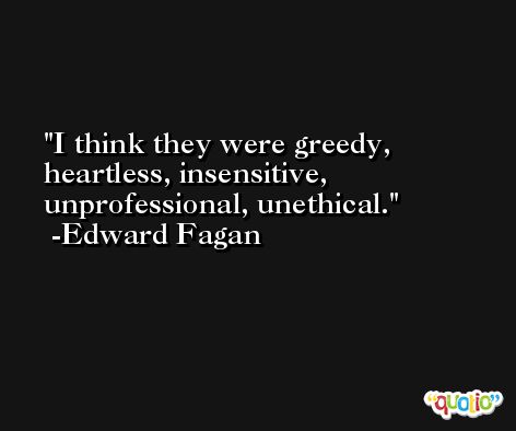 I think they were greedy, heartless, insensitive, unprofessional, unethical. -Edward Fagan
