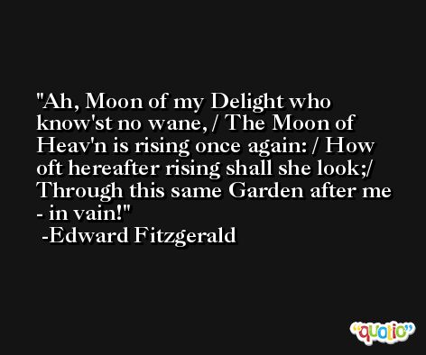 Ah, Moon of my Delight who know'st no wane, / The Moon of Heav'n is rising once again: / How oft hereafter rising shall she look;/ Through this same Garden after me - in vain! -Edward Fitzgerald