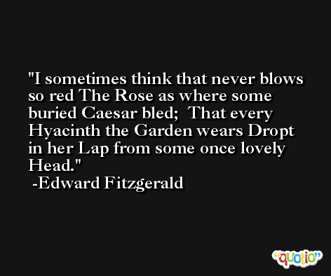 I sometimes think that never blows so red The Rose as where some buried Caesar bled;  That every Hyacinth the Garden wears Dropt in her Lap from some once lovely Head. -Edward Fitzgerald