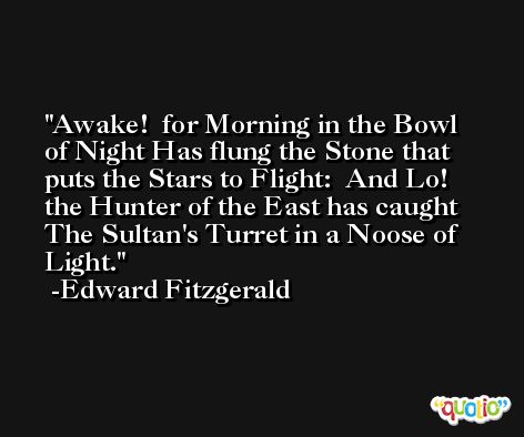Awake!  for Morning in the Bowl of Night Has flung the Stone that puts the Stars to Flight:  And Lo!  the Hunter of the East has caught The Sultan's Turret in a Noose of Light. -Edward Fitzgerald