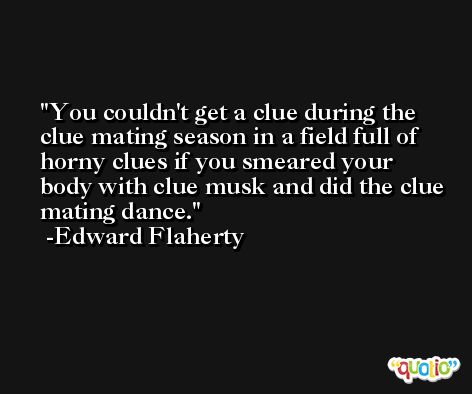 You couldn't get a clue during the clue mating season in a field full of horny clues if you smeared your body with clue musk and did the clue mating dance. -Edward Flaherty