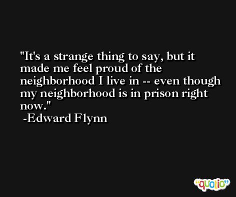 It's a strange thing to say, but it made me feel proud of the neighborhood I live in -- even though my neighborhood is in prison right now. -Edward Flynn