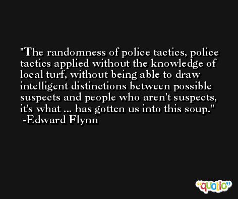 The randomness of police tactics, police tactics applied without the knowledge of local turf, without being able to draw intelligent distinctions between possible suspects and people who aren't suspects, it's what ... has gotten us into this soup. -Edward Flynn