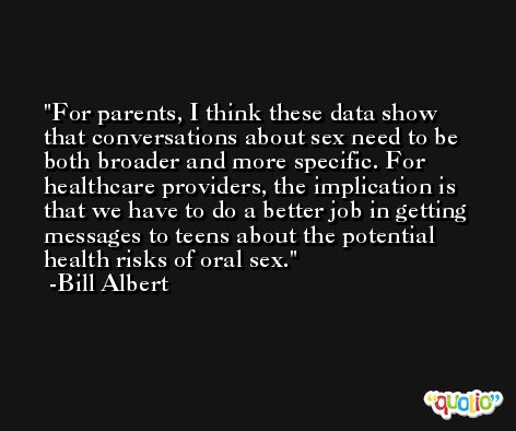 For parents, I think these data show that conversations about sex need to be both broader and more specific. For healthcare providers, the implication is that we have to do a better job in getting messages to teens about the potential health risks of oral sex. -Bill Albert