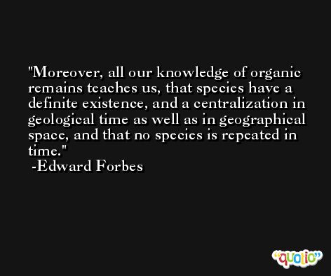 Moreover, all our knowledge of organic remains teaches us, that species have a definite existence, and a centralization in geological time as well as in geographical space, and that no species is repeated in time. -Edward Forbes