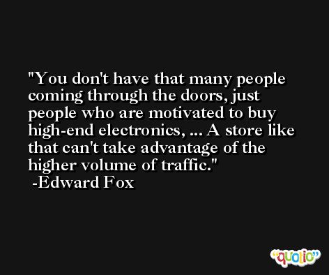 You don't have that many people coming through the doors, just people who are motivated to buy high-end electronics, ... A store like that can't take advantage of the higher volume of traffic. -Edward Fox
