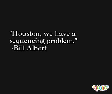 Houston, we have a sequencing problem. -Bill Albert
