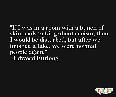 If I was in a room with a bunch of skinheads talking about racism, then I would be disturbed, but after we finished a take, we were normal people again. -Edward Furlong