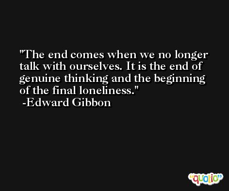 The end comes when we no longer talk with ourselves. It is the end of genuine thinking and the beginning of the final loneliness. -Edward Gibbon
