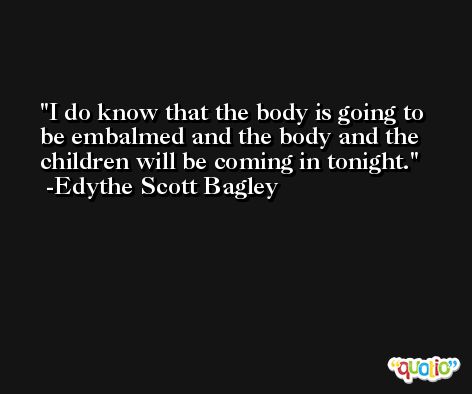I do know that the body is going to be embalmed and the body and the children will be coming in tonight. -Edythe Scott Bagley