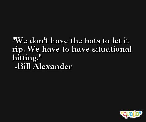 We don't have the bats to let it rip. We have to have situational hitting. -Bill Alexander