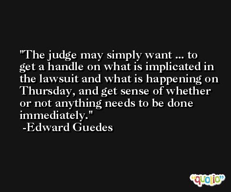 The judge may simply want ... to get a handle on what is implicated in the lawsuit and what is happening on Thursday, and get sense of whether or not anything needs to be done immediately. -Edward Guedes