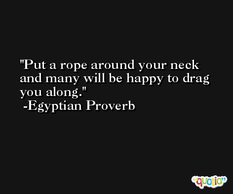 Put a rope around your neck and many will be happy to drag you along. -Egyptian Proverb