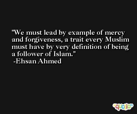 We must lead by example of mercy and forgiveness, a trait every Muslim must have by very definition of being a follower of Islam. -Ehsan Ahmed