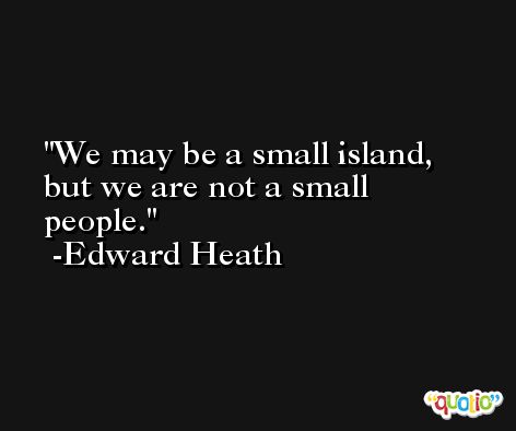 We may be a small island, but we are not a small people. -Edward Heath