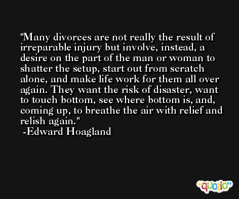Many divorces are not really the result of irreparable injury but involve, instead, a desire on the part of the man or woman to shatter the setup, start out from scratch alone, and make life work for them all over again. They want the risk of disaster, want to touch bottom, see where bottom is, and, coming up, to breathe the air with relief and relish again. -Edward Hoagland
