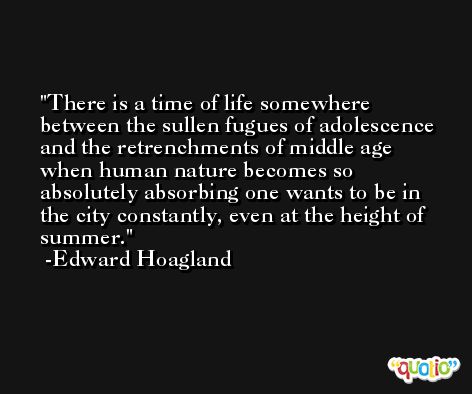 There is a time of life somewhere between the sullen fugues of adolescence and the retrenchments of middle age when human nature becomes so absolutely absorbing one wants to be in the city constantly, even at the height of summer. -Edward Hoagland