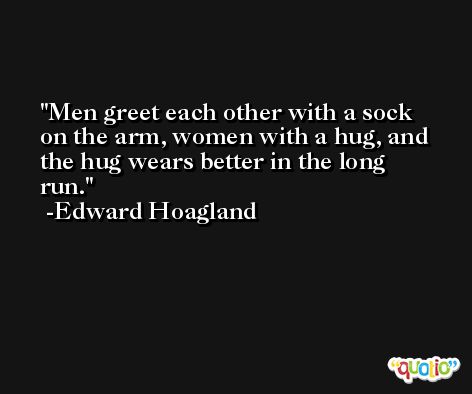Men greet each other with a sock on the arm, women with a hug, and the hug wears better in the long run. -Edward Hoagland