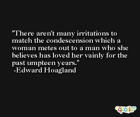 There aren't many irritations to match the condescension which a woman metes out to a man who she believes has loved her vainly for the past umpteen years. -Edward Hoagland
