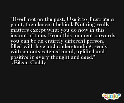 Dwell not on the past. Use it to illustrate a point, then leave it behind. Nothing really matters except what you do now in this instant of time. From this moment onwards you can be an entirely different person, filled with love and understanding, ready with an outstretched hand, uplifted and positive in every thought and deed. -Eileen Caddy