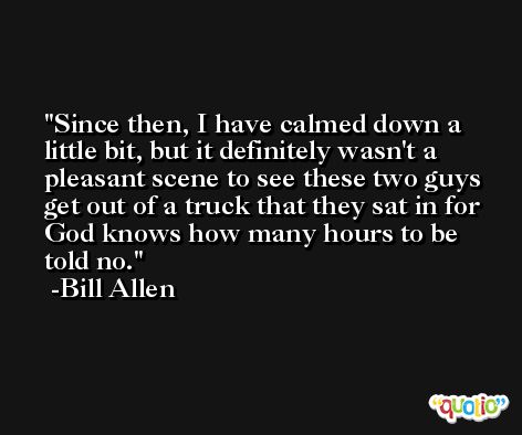 Since then, I have calmed down a little bit, but it definitely wasn't a pleasant scene to see these two guys get out of a truck that they sat in for God knows how many hours to be told no. -Bill Allen