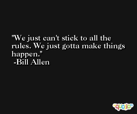 We just can't stick to all the rules. We just gotta make things happen. -Bill Allen