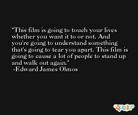 This film is going to touch your lives whether you want it to or not. And you're going to understand something that's going to tear you apart. This film is going to cause a lot of people to stand up and walk out again. -Edward James Olmos