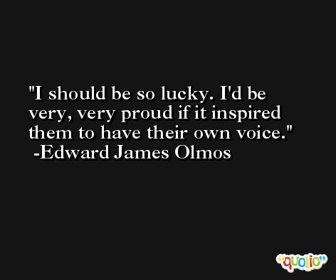 I should be so lucky. I'd be very, very proud if it inspired them to have their own voice. -Edward James Olmos