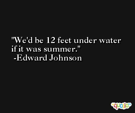 We'd be 12 feet under water if it was summer. -Edward Johnson